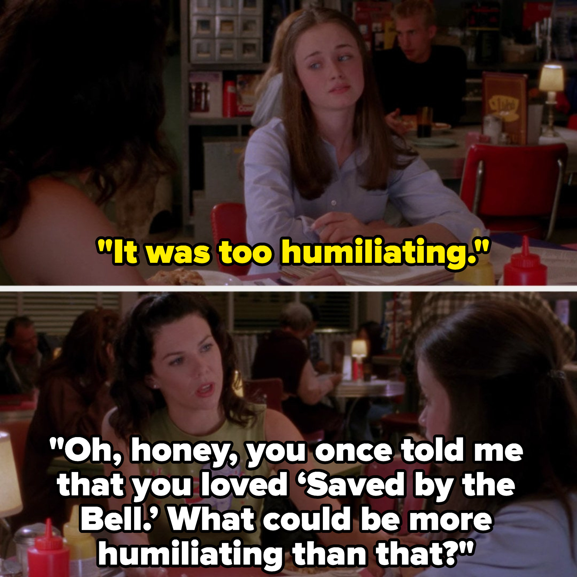 Rory says it was too humiliating, and Lorelai tells her that Rory once said she loved &quot;Saved by the Bell,&quot; and asks what could be more humiliating than that