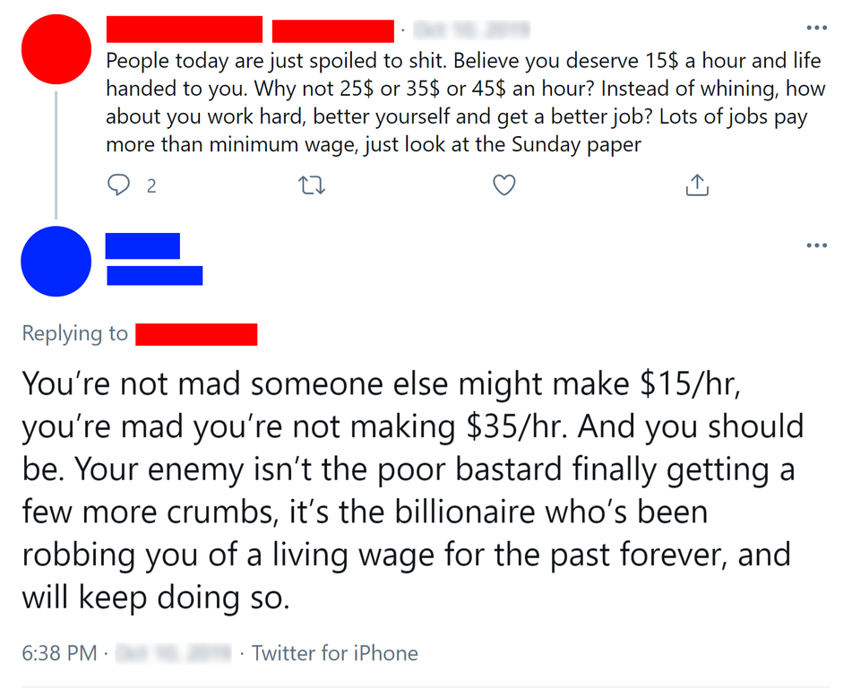 First tweet: &quot;People today are just spoiled to shit. ... Lots of jobs pay more than minimum wage, just look at the Sunday paper&quot;; response: &quot;You&#x27;re not mad someone else might make $15/hr, you&#x27;re mad you&#x27;re not making $35/hr. And you should be&quot;