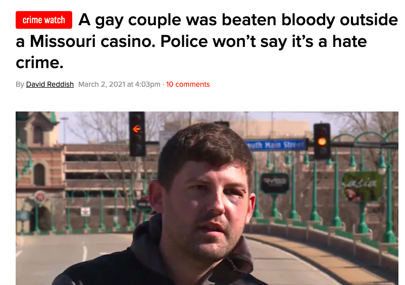 News headline: A gay couple was beaten bloody outside a Missouri casino but police won&#x27;t say it&#x27;s a hate crime