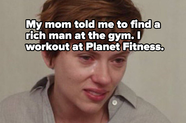 My mom told me to find a rich man at the gym. I workout at Planet Fitness.