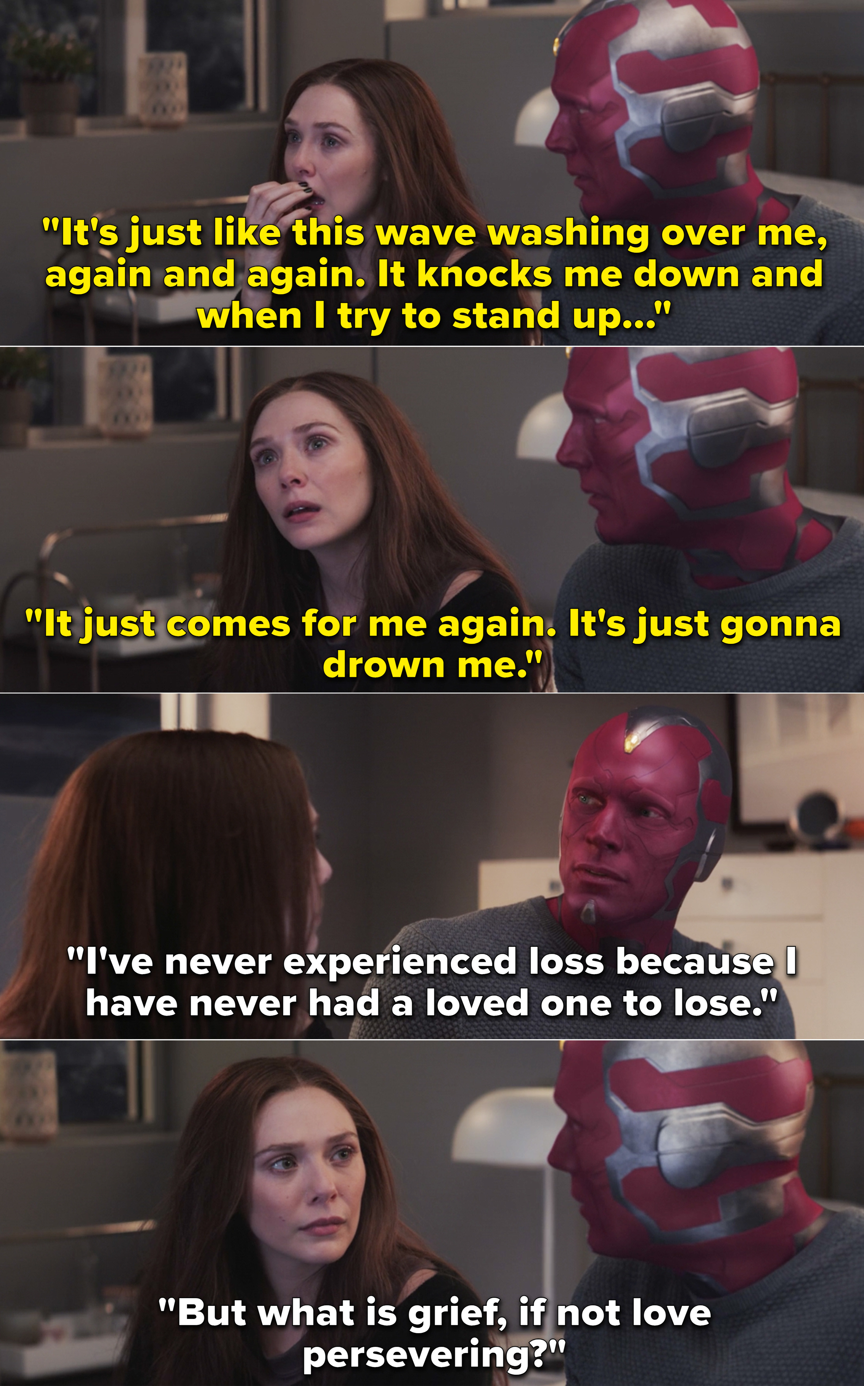 Wanda telling Vision that she feels like she&#x27;s going to drown in her grief and Vision saying, &quot;But what is grief, if not love persevering?&quot;