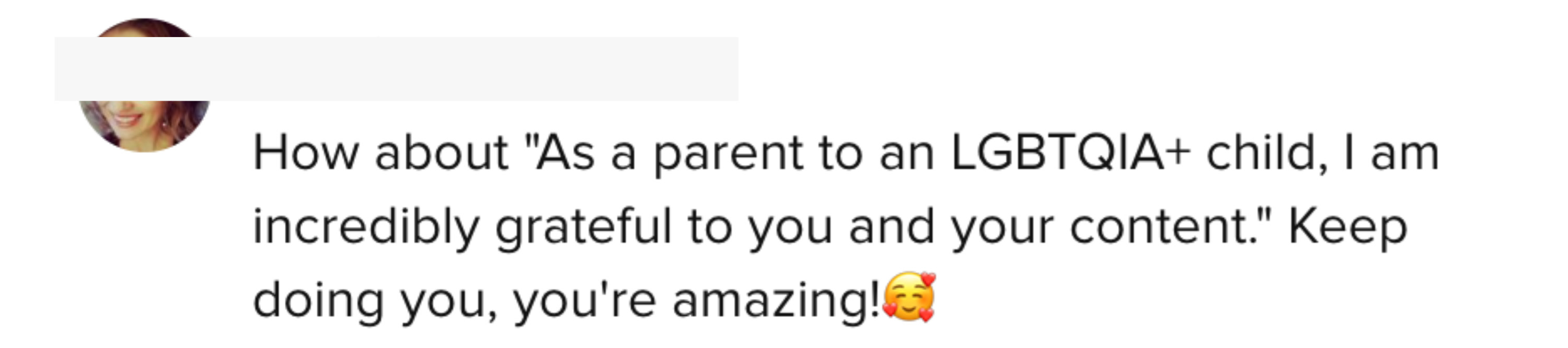 One person said that &quot;As a parent to an LGBTQIA+ child, I am incredibly grateful to you and your content&quot;