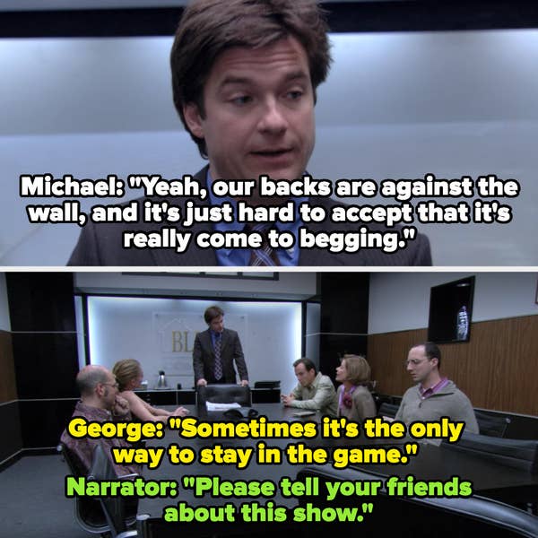 Michael: "Yeah our backs are against the wall, and it's just hard to accept that it's really come to begging" George: "Sometimes it's the only way to stay in the game" Narrator: "Please tell your friends about this show"