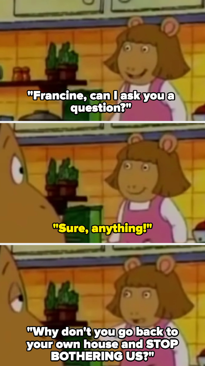 DW: &quot;Francine, can I ask you a question?&quot; Francine: &quot;Sure&quot; DW: &quot;Why don&#x27;t you go back to your own house and STOP BOTHERING US?&quot;