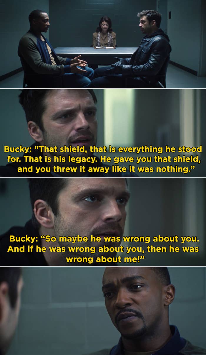 Bucky telling Sam, "So maybe he was wrong about you. And if he was wrong about you, then he was wrong about me"