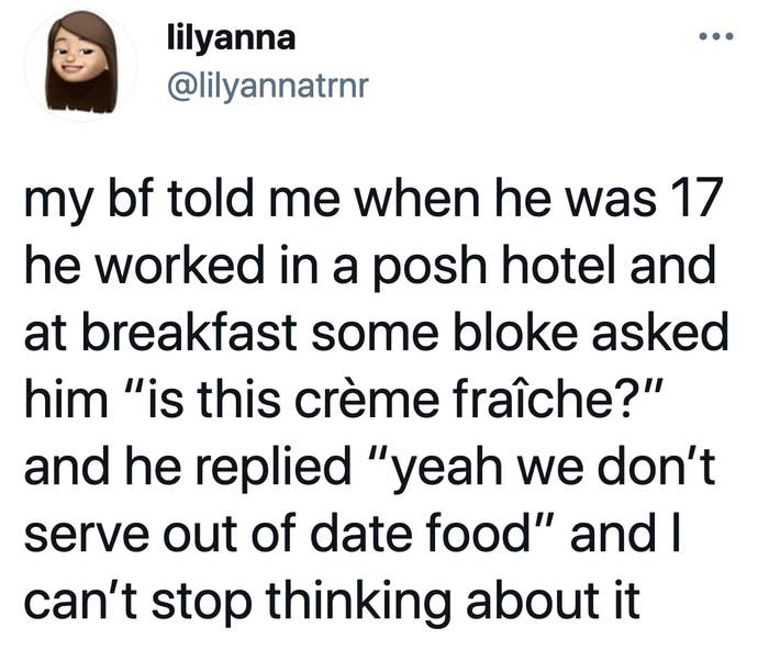 tweet readiing my bf told me when he was 17 he worked in a posh hotel and at breakfast some bloke asked him “is this crème fraîche?” and he replied “yeah we don’t serve out of date food” and I can’t stop thinking about it