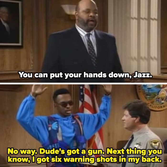 Uncle Phil: "You can put your hands down, Jazz." Jazz: "No way. Dude's got a gun. Next thing you know, I got six warning shots in back"