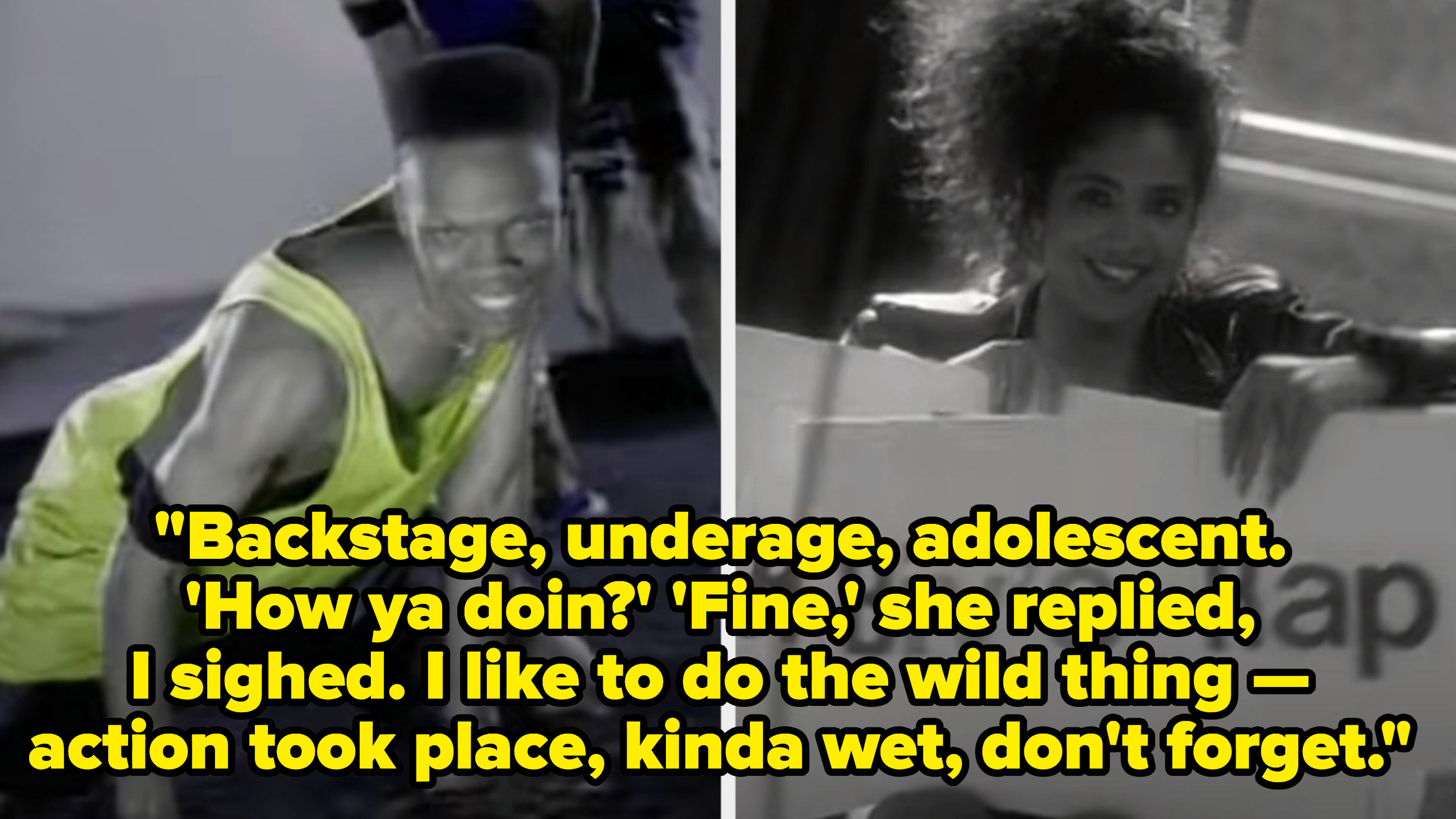 Bell Biv DeVoe singing: "Backstage, underage, adolescent. I like to do the wild thing -- action took place, kinda wet, don't forget"