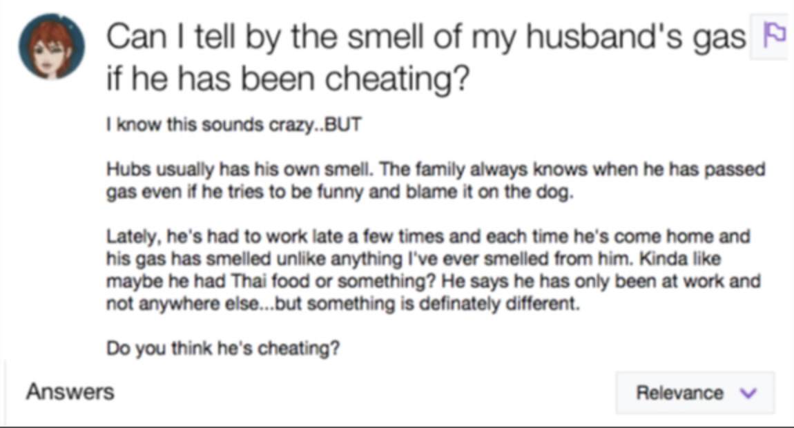 A person saying they are worried that their husband is cheating because he is coming home and late and his smarts smell different which indicate he is eating different foods with someone else. 