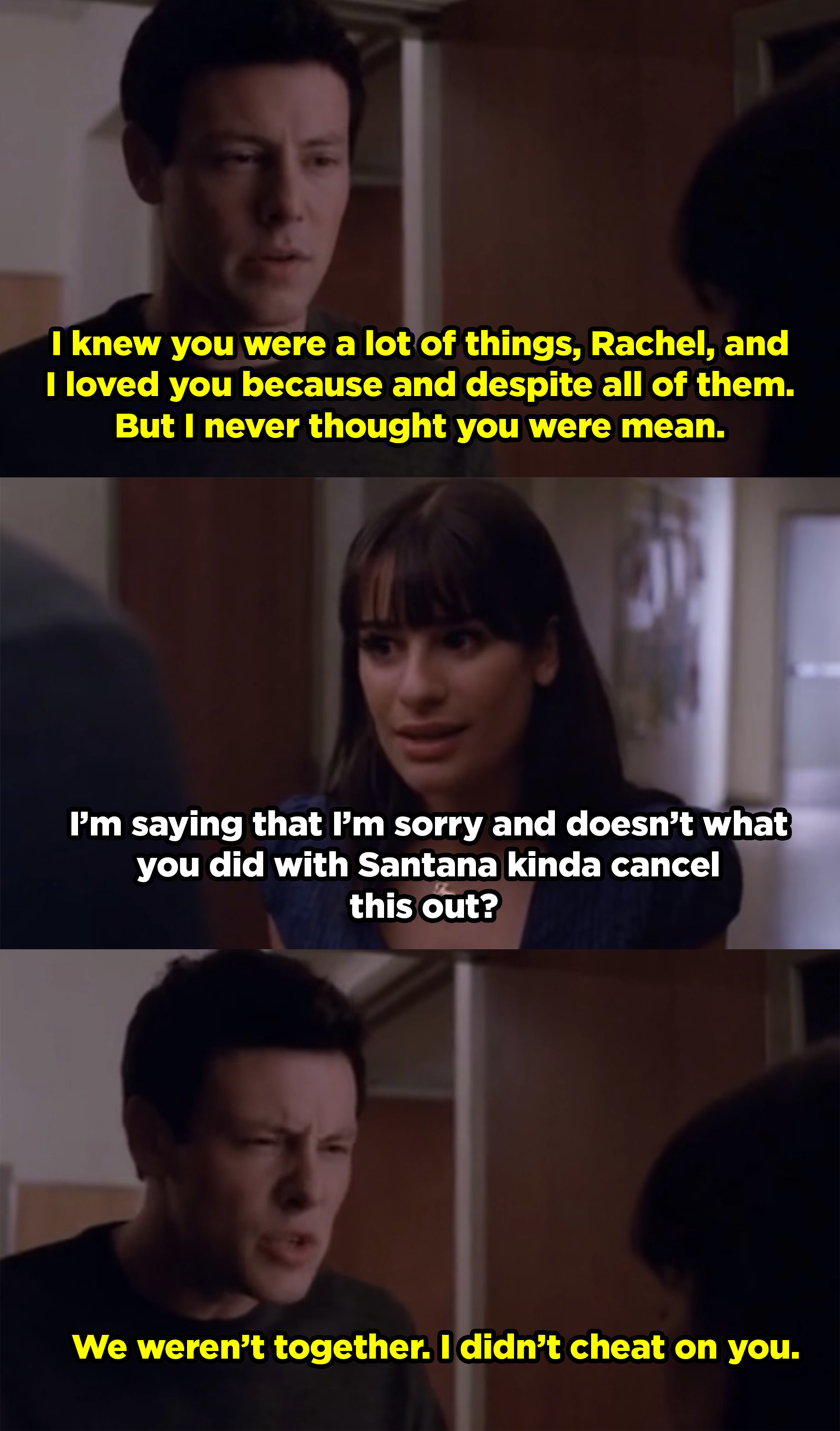 Finn telling Rachel he never thought she was mean. She responds by saying she thinks her sleeping with someone else cancels out what he did, but Finn says it doesn&#x27;t because he never cheated on her. 