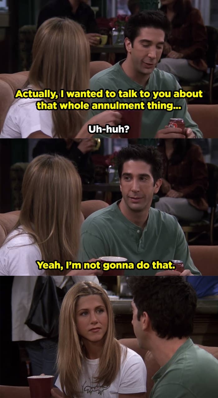 Ross telling Rachel that he's actually not gonna annul their marriage even though she asked him to.