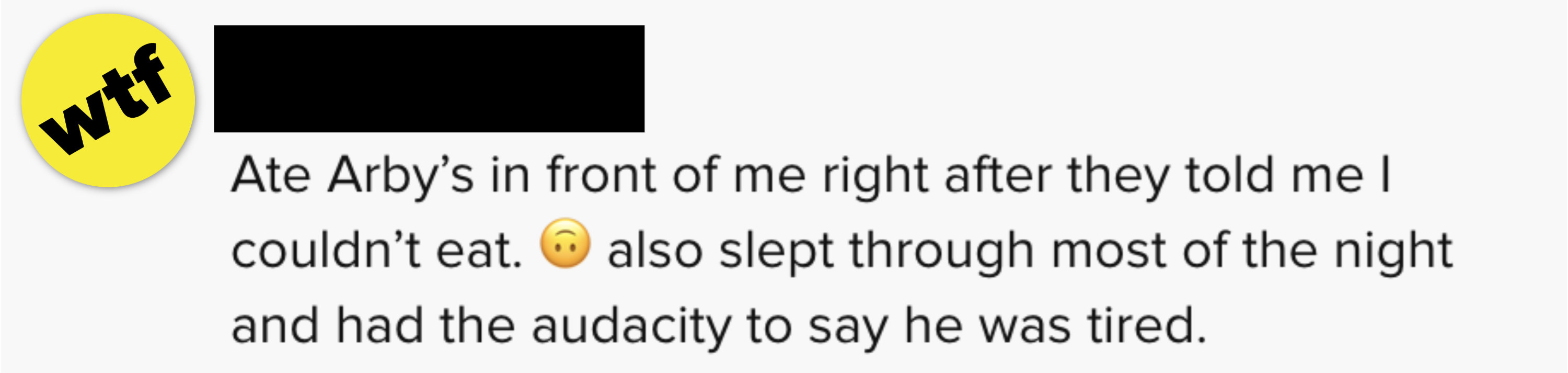 He ate Arby&#x27;s in from of me right after they told me I couldn&#x27;t eat. He also slept through most of the night and had the audacity to say he was tired&quot;