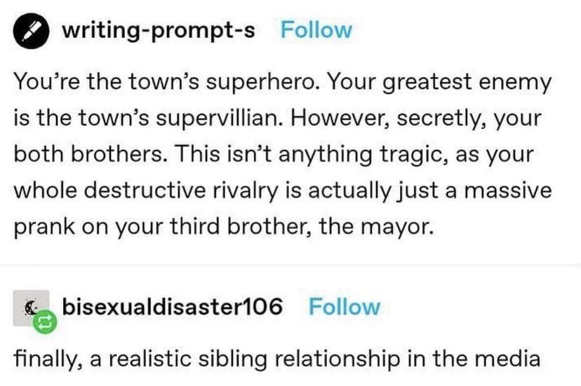 &quot;You’re the town’s superhero. Your greatest enemy is the town’s supervillian. However, secretly, your both brothers. This isn’t anything tragic, as your whole destructive rivalry is actually just a massive prank on your third brother, the mayor&quot;