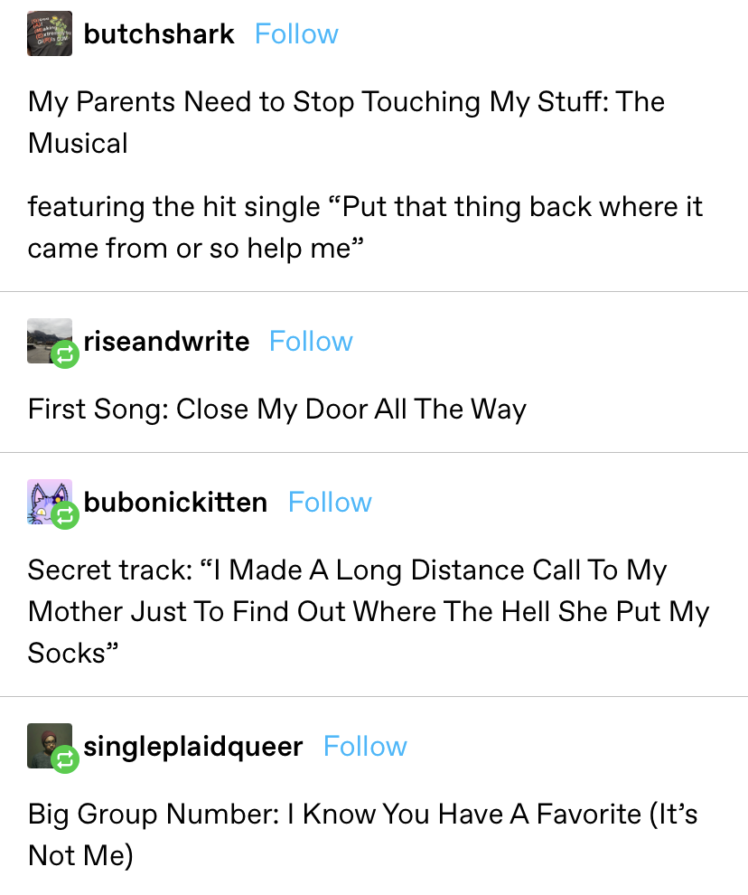 &quot;My Parents Need to Stop Touching My Stuff: The Musical featuring the hit single &#x27;Put that thing back where it came from or so help me&#x27;...First Song: Close My Door All The Way...Big Group Number: I Know You Have A Favorite (It’s Not Me)&quot;...etc&quot;