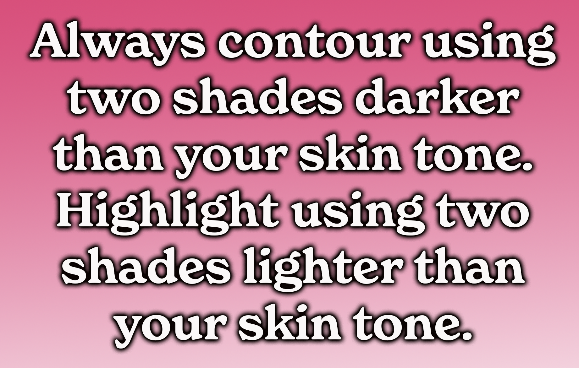 Always contour using two shades darker than your skin tone.
Highlight using two shades lighter than your skin tone.