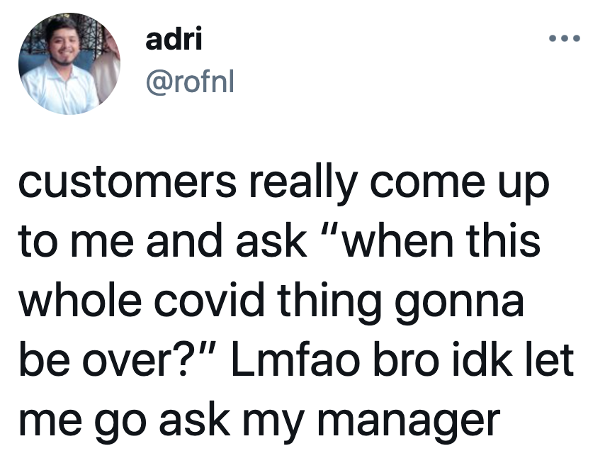 tweet reading customers really come up to me and ask “when this whole covid thing gonna be over?” Lmfao bro idk let me go ask my manager