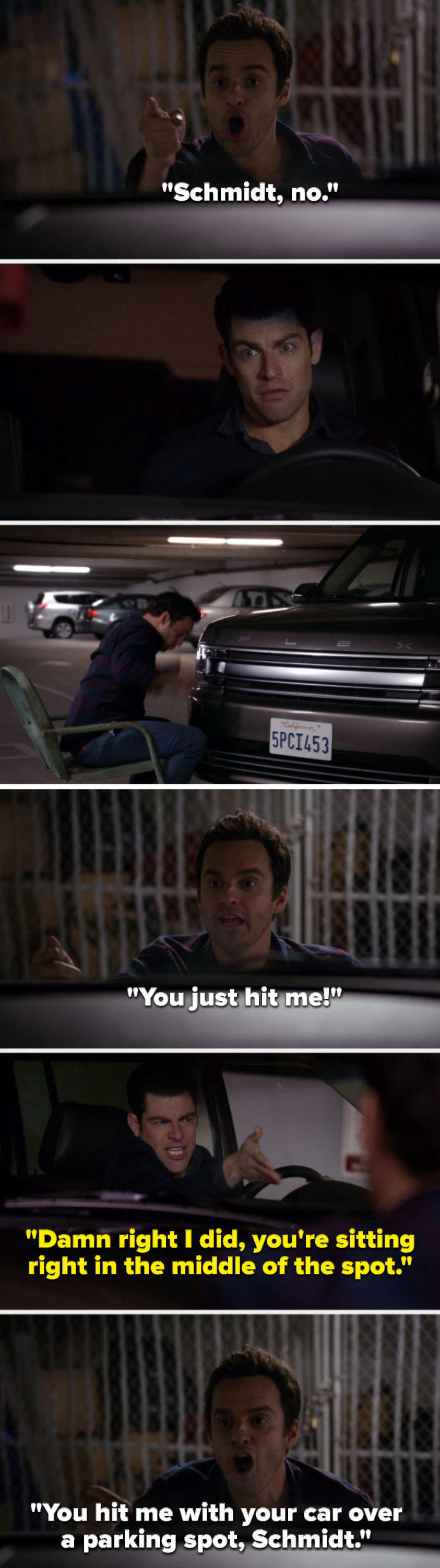 On New Girl, Nick says, Schmidt, no, Schmidt hits Nick with his car and Nick says, You just hit me, Schmidt says, Damn right I did, you&#x27;re sitting right in the middle of the spot, and Nick says, You hit me with your car over a parking spot, Schmidt