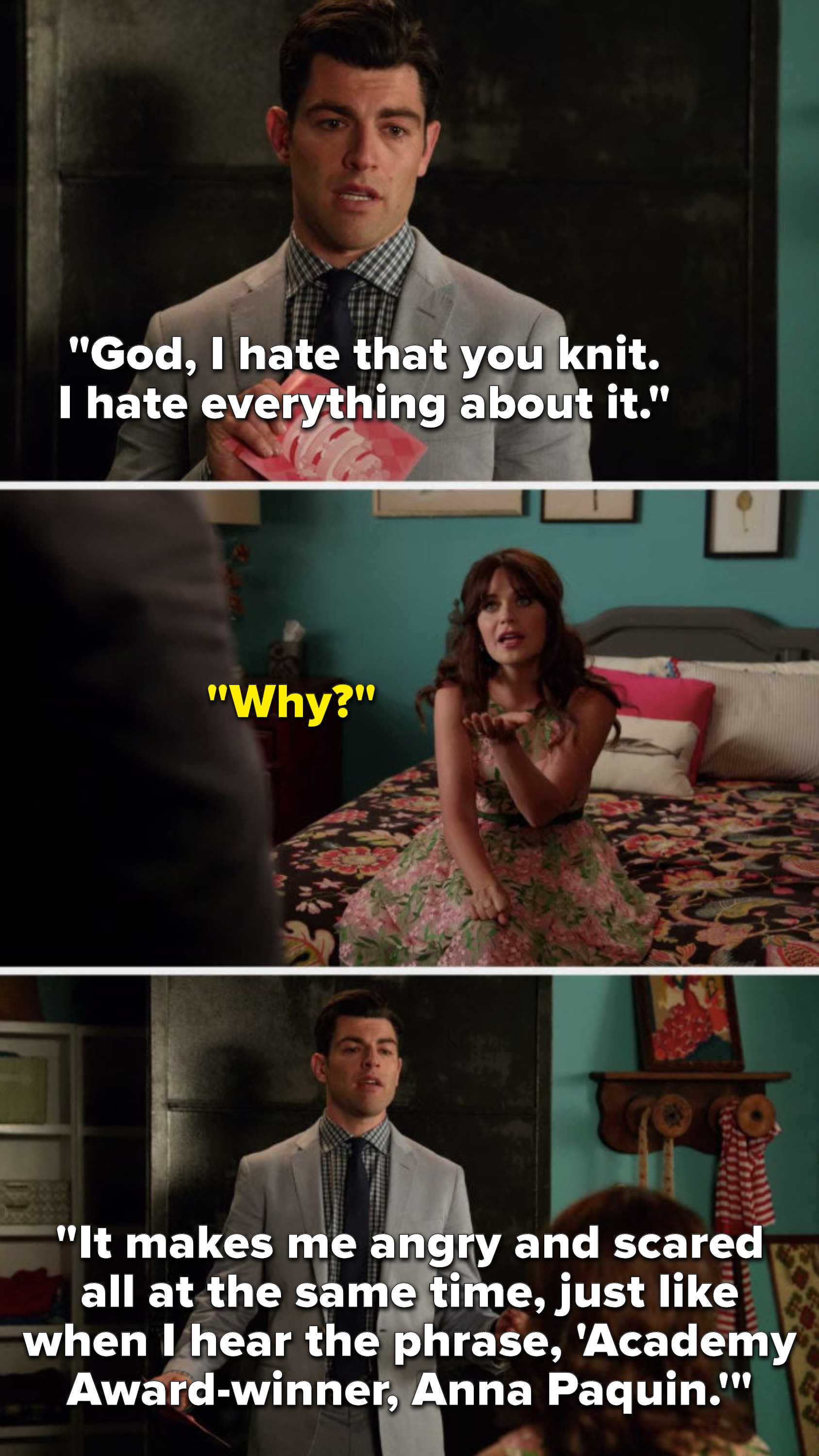 Schmidt says, &quot;God, I hate that you knit, I hate everything about it,&quot; Jess asks, &quot;Why,&quot; and Schmidt says, It makes me angry and scared all at the same time, just like when I hear the phrase, &#x27;Academy Award-winner, Anna Paquin&#x27;&quot;