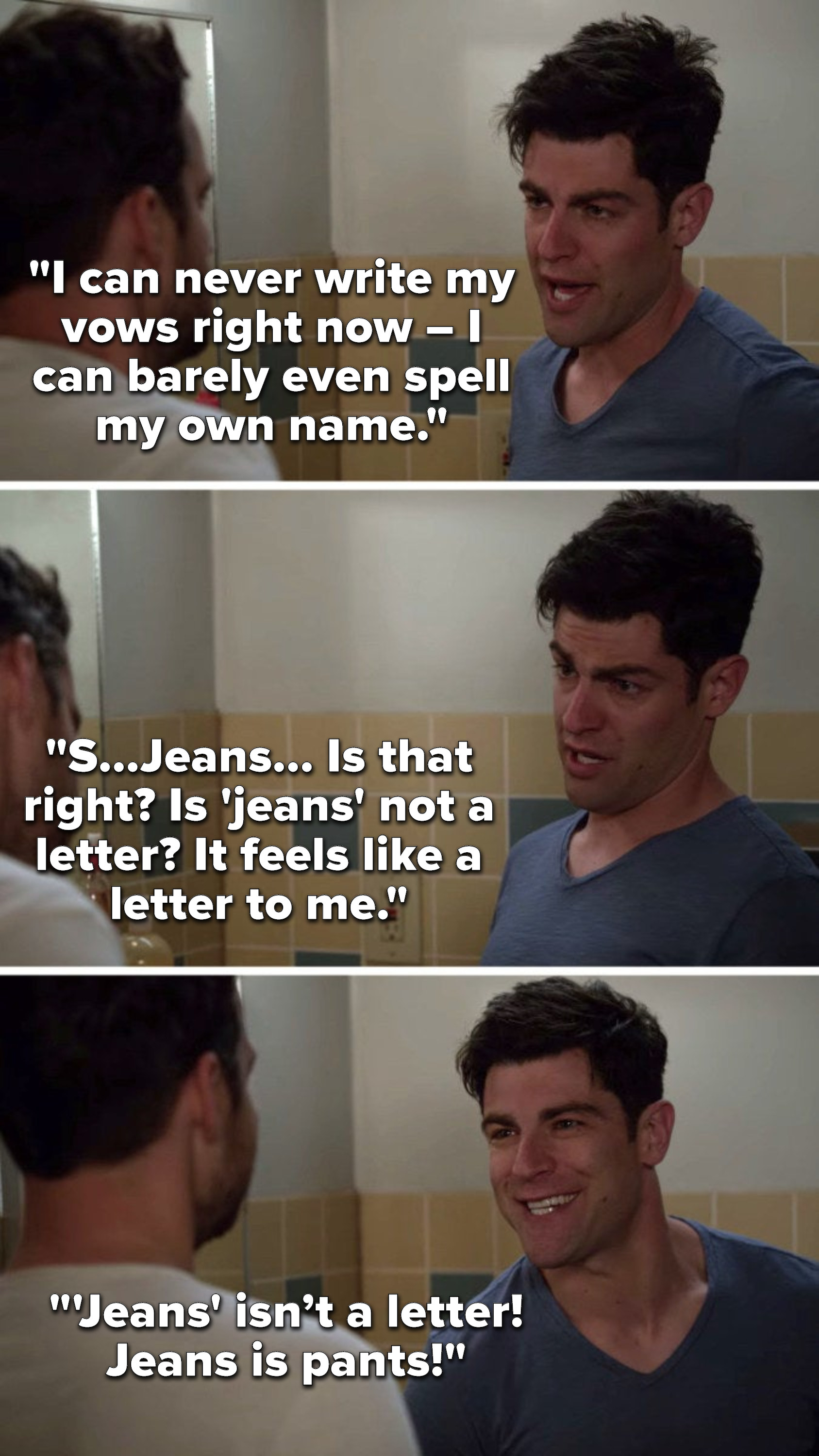 Schmidt says, &quot;I can never write my vows right now – I can barely even spell my own name, S, Jeans, is that right, is &#x27;jeans&#x27; not a letter, it feels like a letter to me&quot; and then he says, &quot;&#x27;Jeans&#x27; isn’t a letter, jeans is pants&quot;