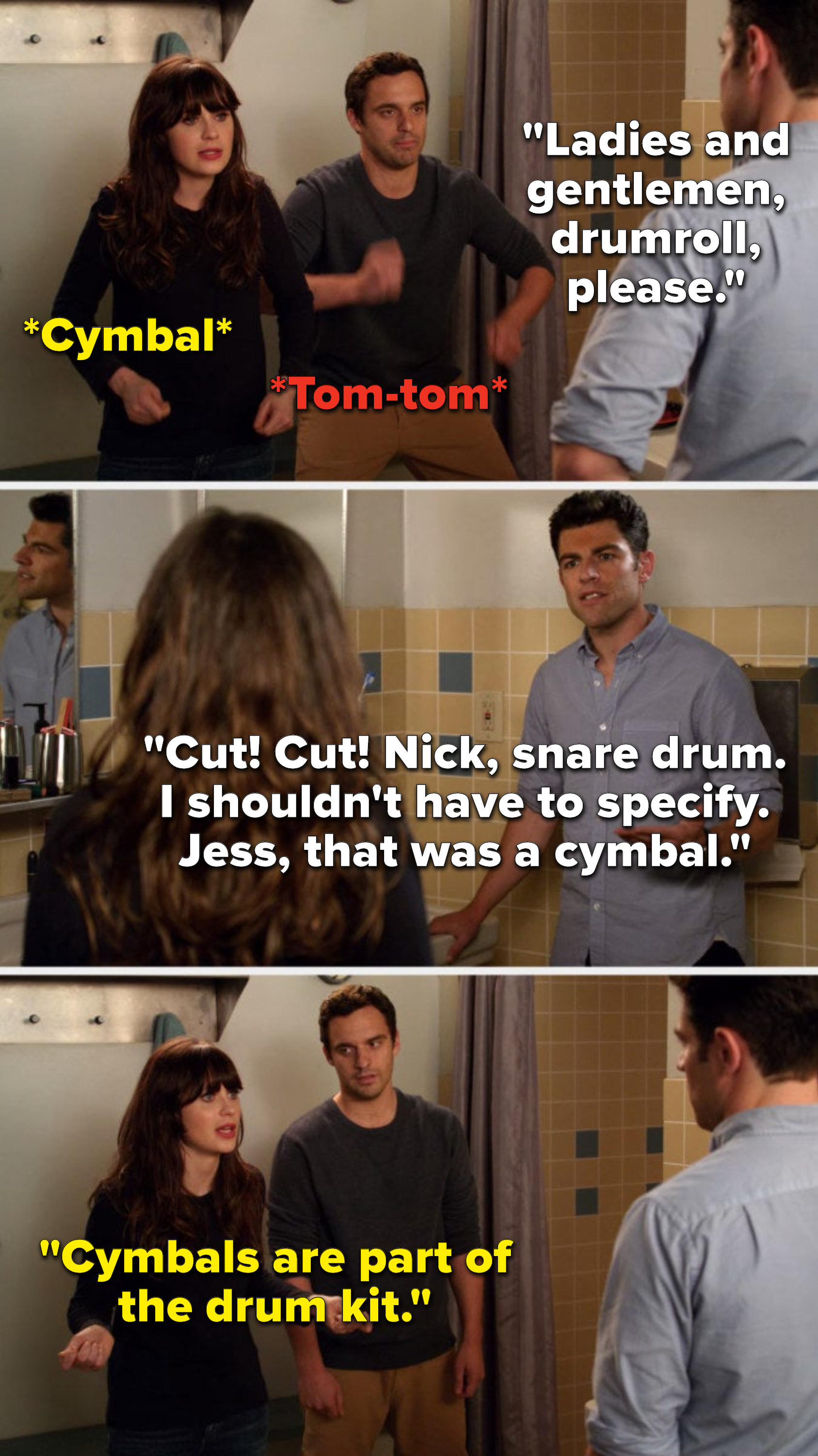 Schmidt says, Ladies and gentlemen, drumroll, please, Nick and Jess do a tom-tom and a cymbal, Schmidt says, Cut, cut, Nick, snare drum, I shouldn&#x27;t have to specify, Jess, that was a cymbal, and Jess says, Cymbals are part of the drum kit