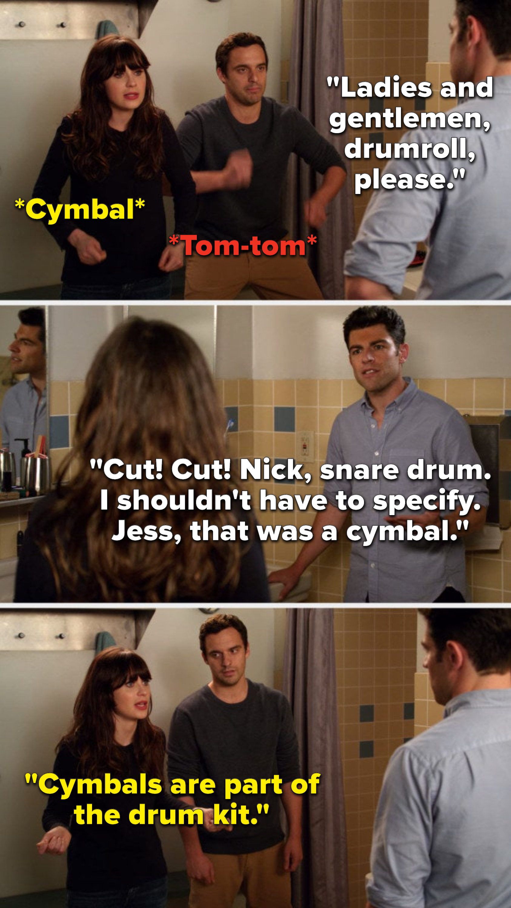 Schmidt says, Ladies and gentlemen, drumroll, please, Nick and Jess do a tom tom and a cymbal, Schmidt says, Cut, cut, Nick, snare drum, I shouldnt have to specify, Jess, that was a cymbal, and Jess says, Cymbals are part of the drum kit