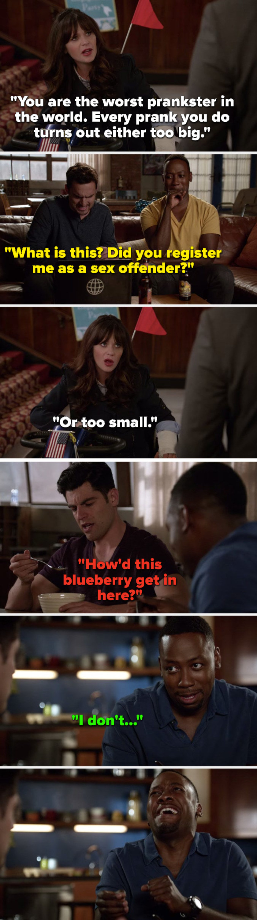On New Girl, Jess says, Every prank turns out either too big, flashback Nick says, Did you register me as a sex offender, Jess says, Or too small, flashback Schmidt&#x27;s eating cereal and says, How&#x27;d this blueberry get in here, and Winston starts cackling