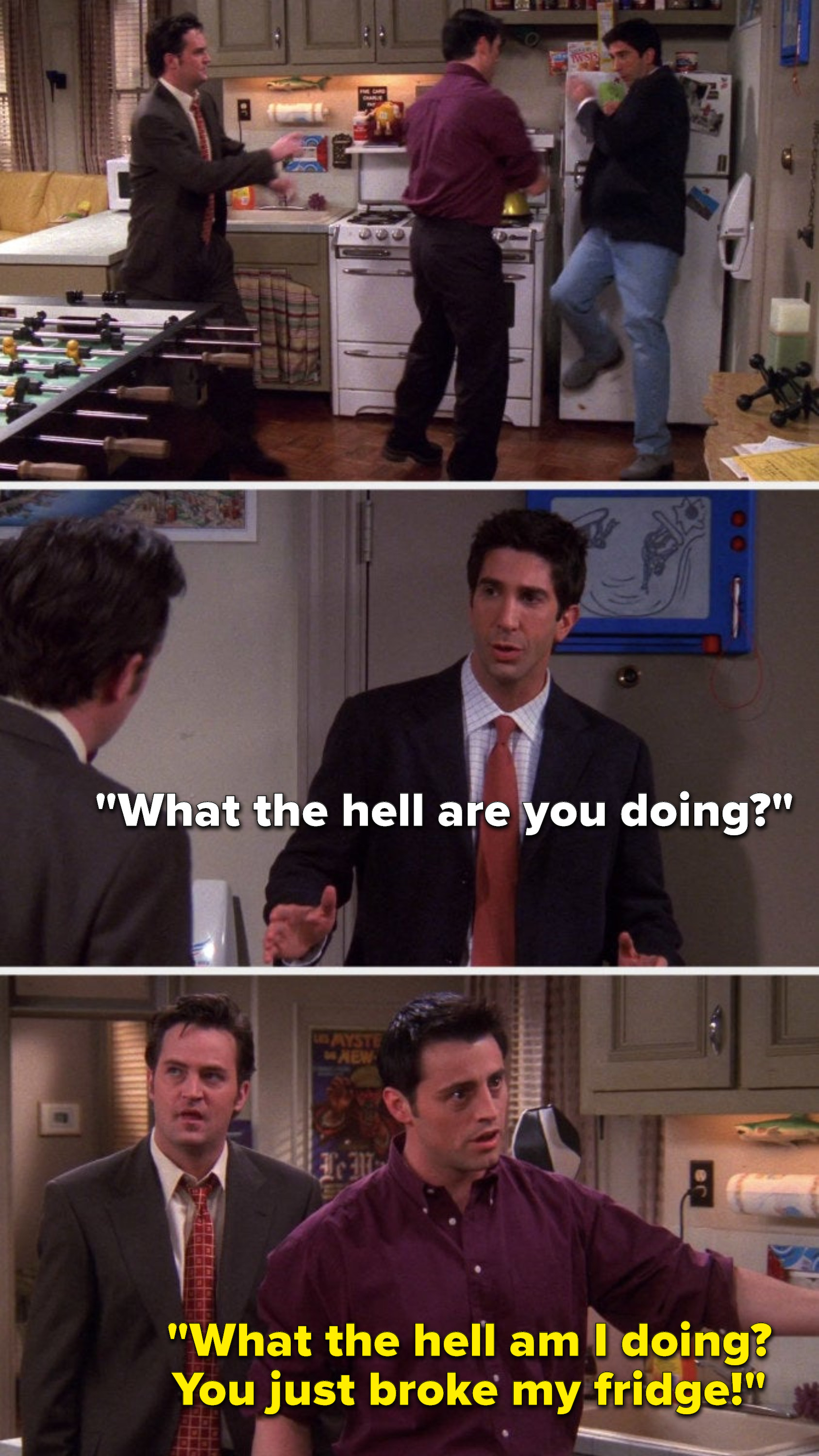 Joey pushes Ross into the fridge, Ross says, &quot;What the hell are you doing,&quot; and Joey says, &quot;What the hell am I doing, you just broke my fridge&quot;