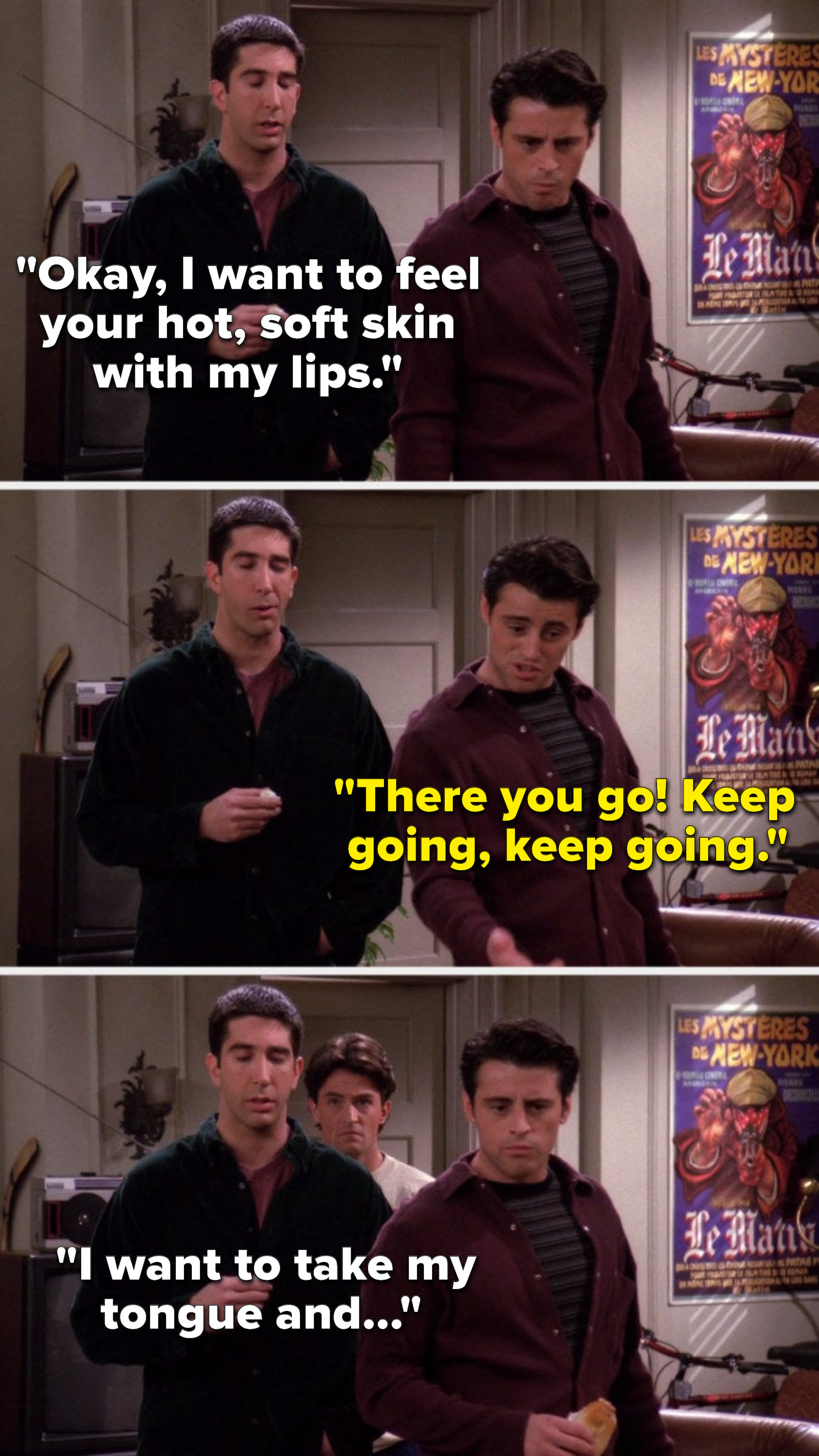 Ross says, &quot;Okay, I want to feel your hot, soft skin with my lips,&quot; Joey says, &quot;There you go, keep going, keep going,&quot; and Chandler comes out of his room and listens as Ross says, &quot;I want to take my tongue and&quot;