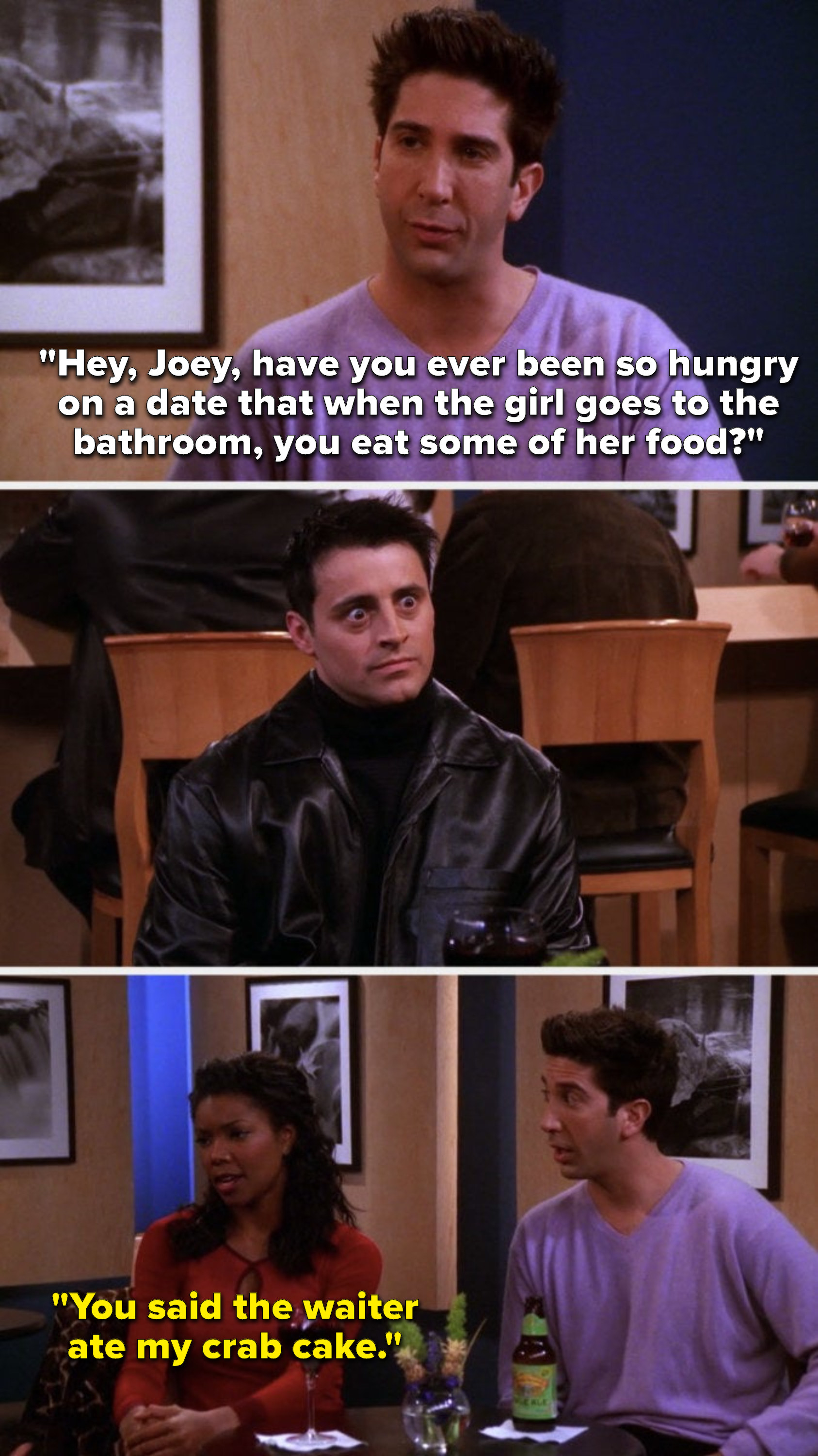 Ross says, &quot;Hey, Joey, have you ever been so hungry on a date that when the girl goes to the bathroom, you eat some of her food,&quot; Joey&#x27;s eyes go wide, and  &quot;You said the waiter ate my crab cake.&quot;