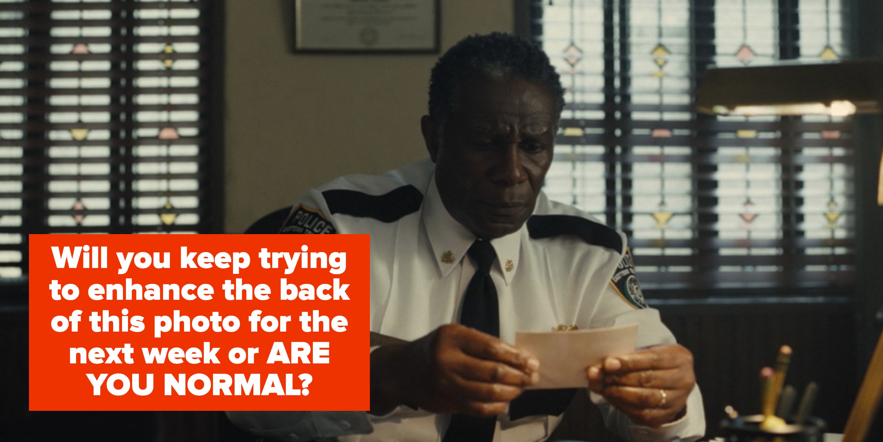 The police chief looking at the photo with the caption "will you keep trying to enhance the back of this photo for the next week or ARE YOU NORMAL?"
