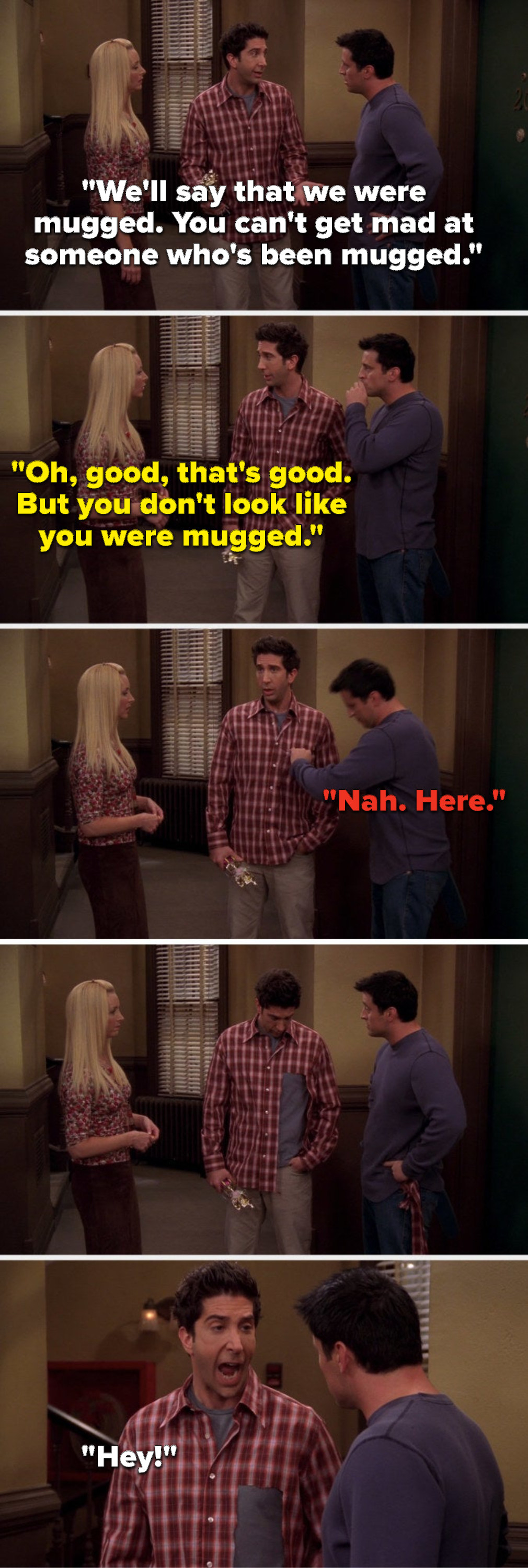 Ross says, &quot;We&#x27;ll say that we were mugged, you can&#x27;t get mad at someone who&#x27;s been mugged,&quot; Phoebe says, &quot;That&#x27;s good, but you don&#x27;t look like you were mugged,&quot; Joey says, &quot;Here,&quot; then he rips off a huge part of Ross&#x27;s shirt and Ross yells, &quot;Hey&quot;