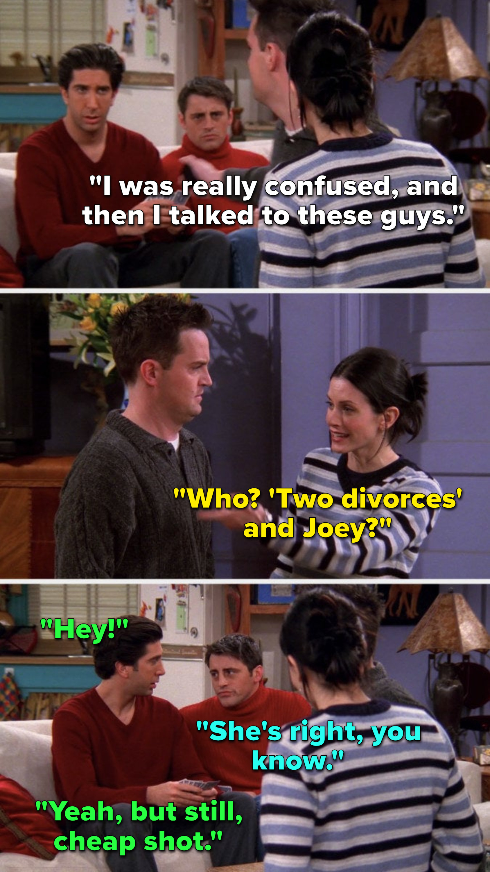 Chandler says, &quot;I was really confused, and then I talked to these guys,&quot; Monica says, &quot;Who, &#x27;two divorces&#x27; and Joey,&quot; Ross says, &quot;Hey,&quot; Joey says, &quot;She&#x27;s right, you know,&quot; and Ross says, &quot;Yeah, but still, cheap shot&quot;