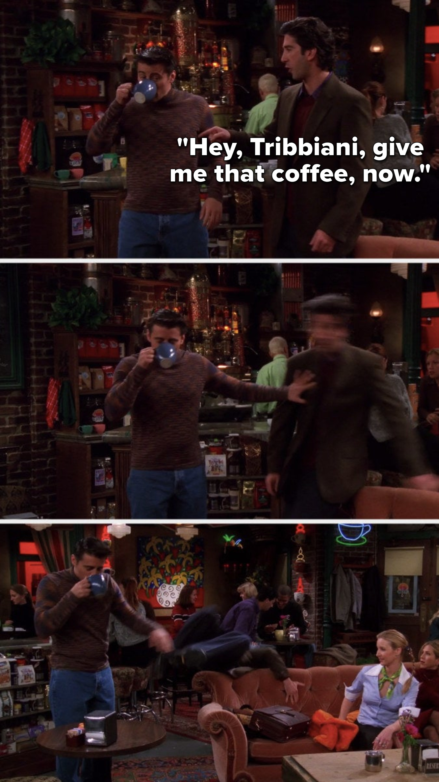 Ross says, &quot;Hey, Tribbiani, give me that coffee, now,&quot; and Joey pushes Ross so hard that he flies over the Central Perk couch