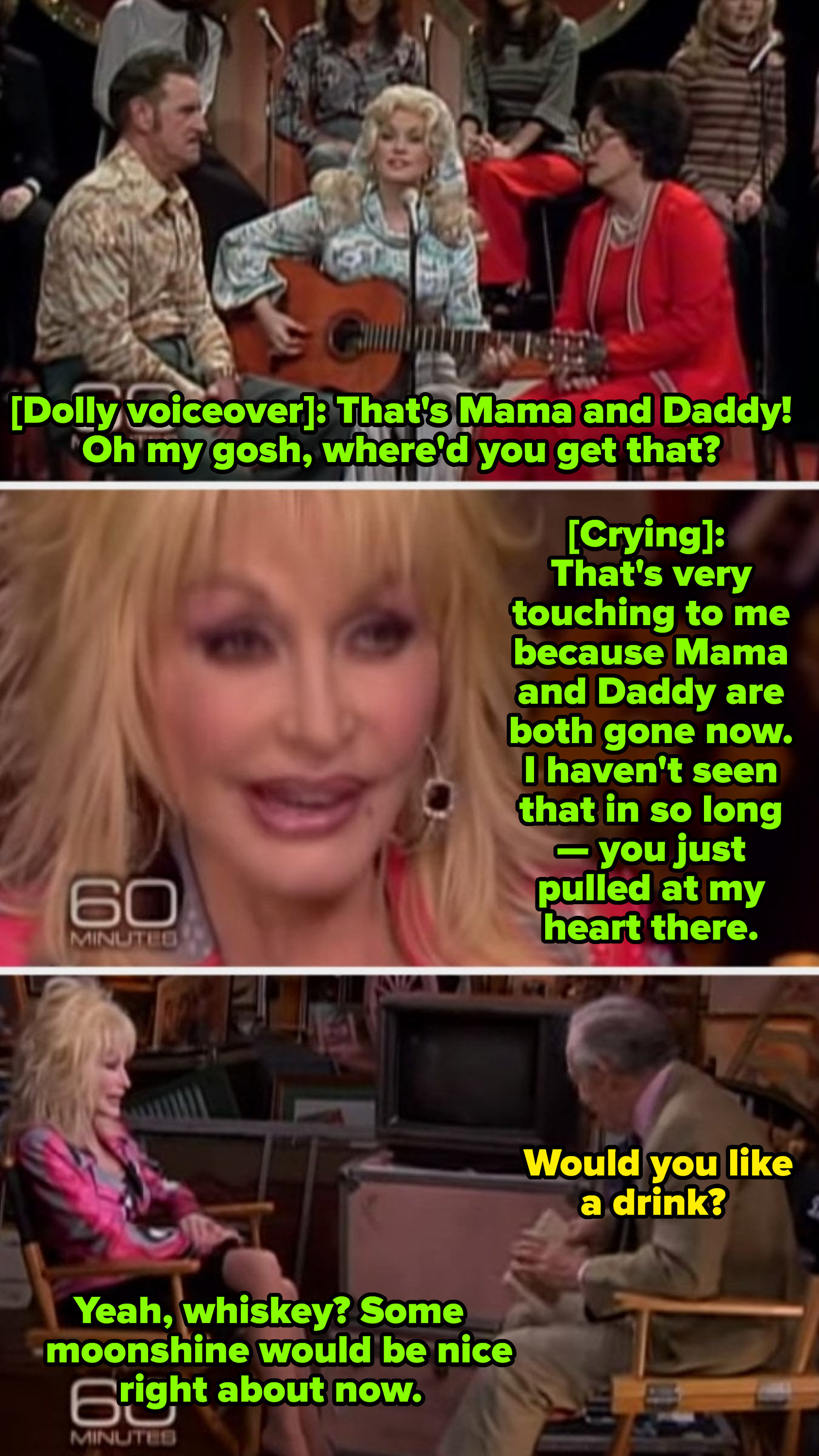 Dolly: &quot;That&#x27;s very touching to me because Mama and Daddy are gone now.&quot; Interviewer: &quot;Would you like a drink?&quot; Dolly: &quot;Yeah, whiskey? Some moonshine would be nice right about now&quot;