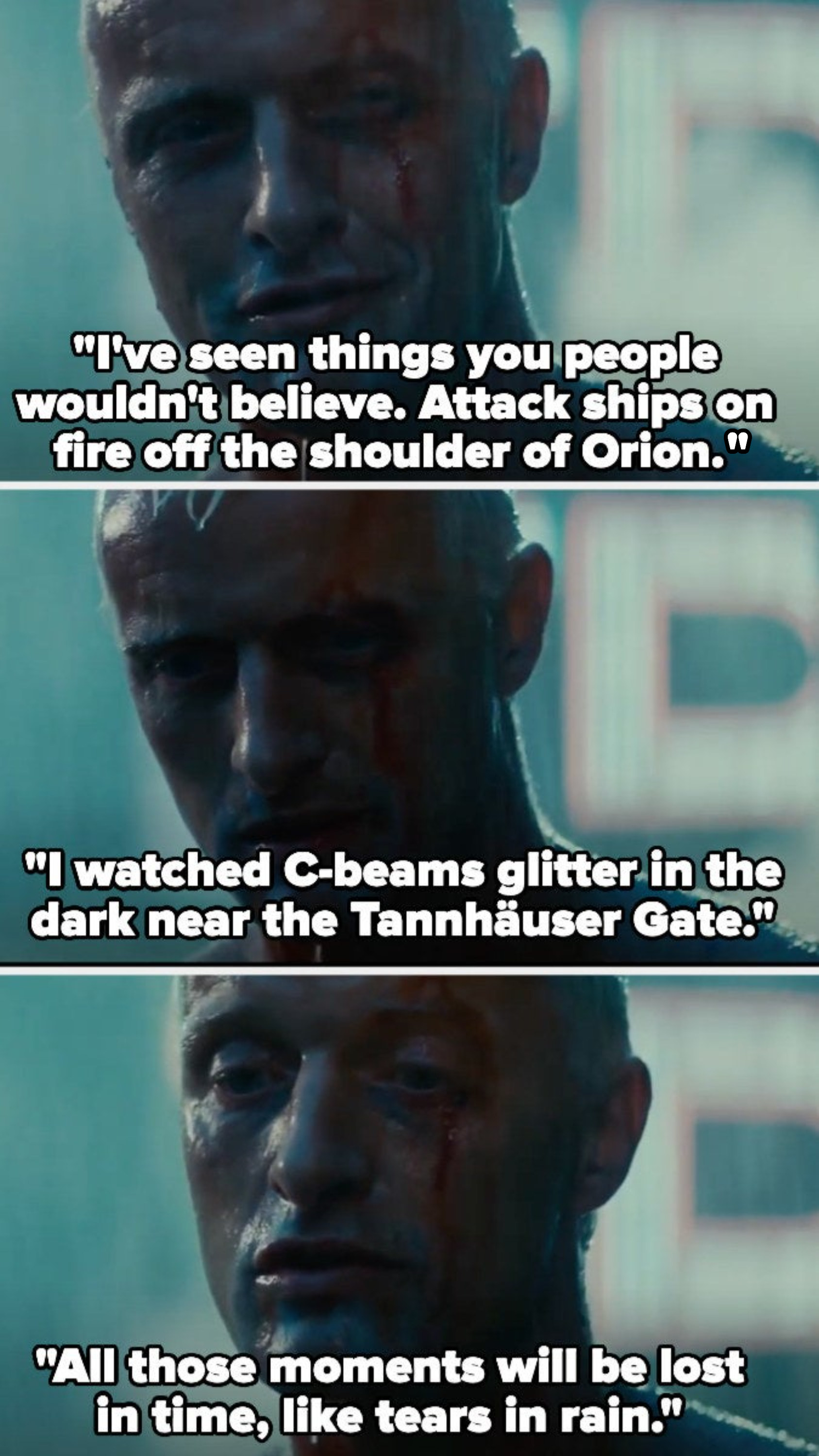 Roy Batty says, &quot;I&#x27;ve seen things you people wouldn&#x27;t believe. Attack ships on fire off the shoulder of Orion. I watched C-beams glitter in the dark near the Tannhauser Gate. All those moments will be lost in time, like tears in rain&quot;