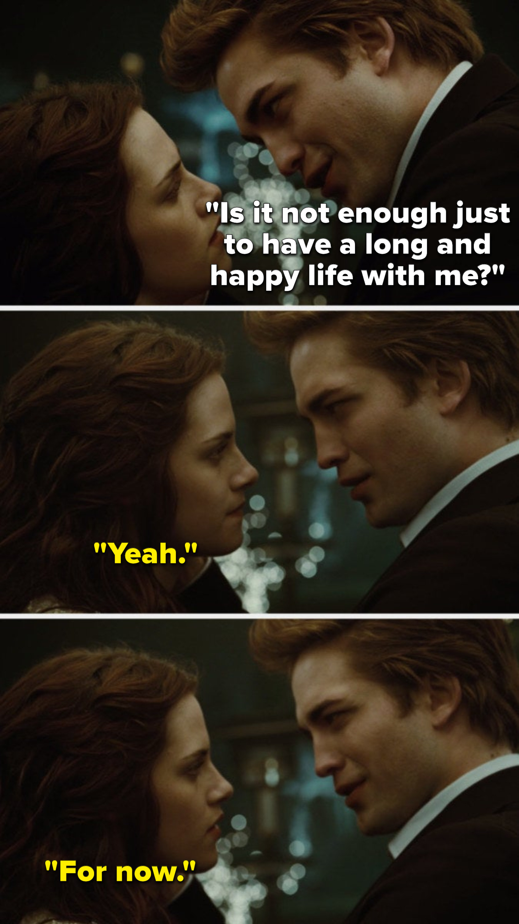 In the first Twilight movie, Edward says, Is it not enough just to have a long and happy life with me, and Bella says, Yeah, for now