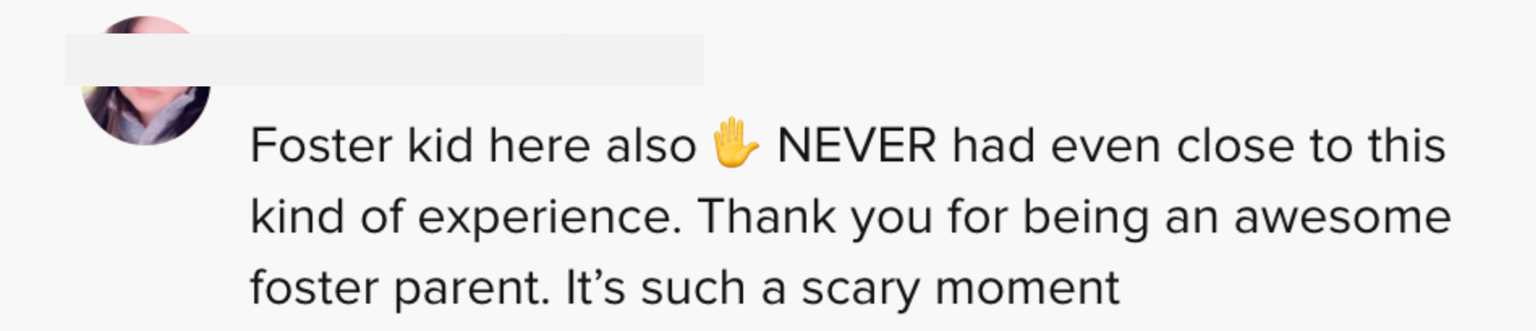 Foster kid here also NEVER had even close to this kind of experience. Thank you for being an awesome foster parent. It&#x27;s such a scary moment