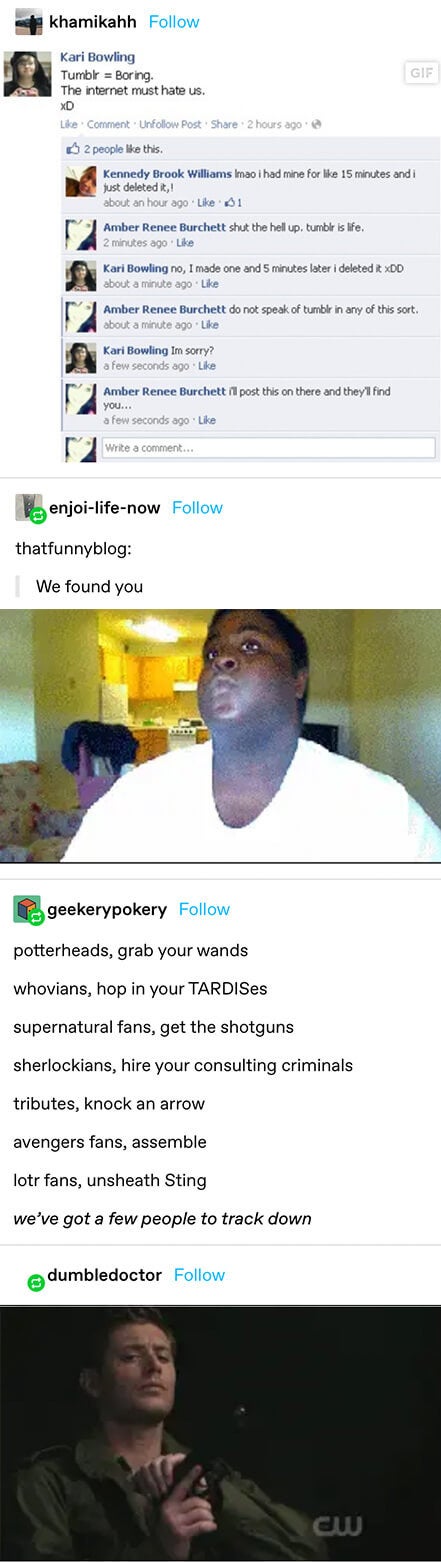 Someone asks for fandom help on facebook and every fandom joins in with things like "potterheads, grab your wands, whovians, hop in your tardises, supernatural fans, get the shotguns" etc