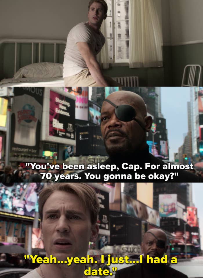 Nick Fury, after finding Steve Rogers in the middle of Times Square, says, &quot;You&#x27;ve been asleep, Cap. For almost 70 years. You gonna be okay?&quot; And Steve replies, &quot;Yeah...yeah. I just...I had a date.&quot;