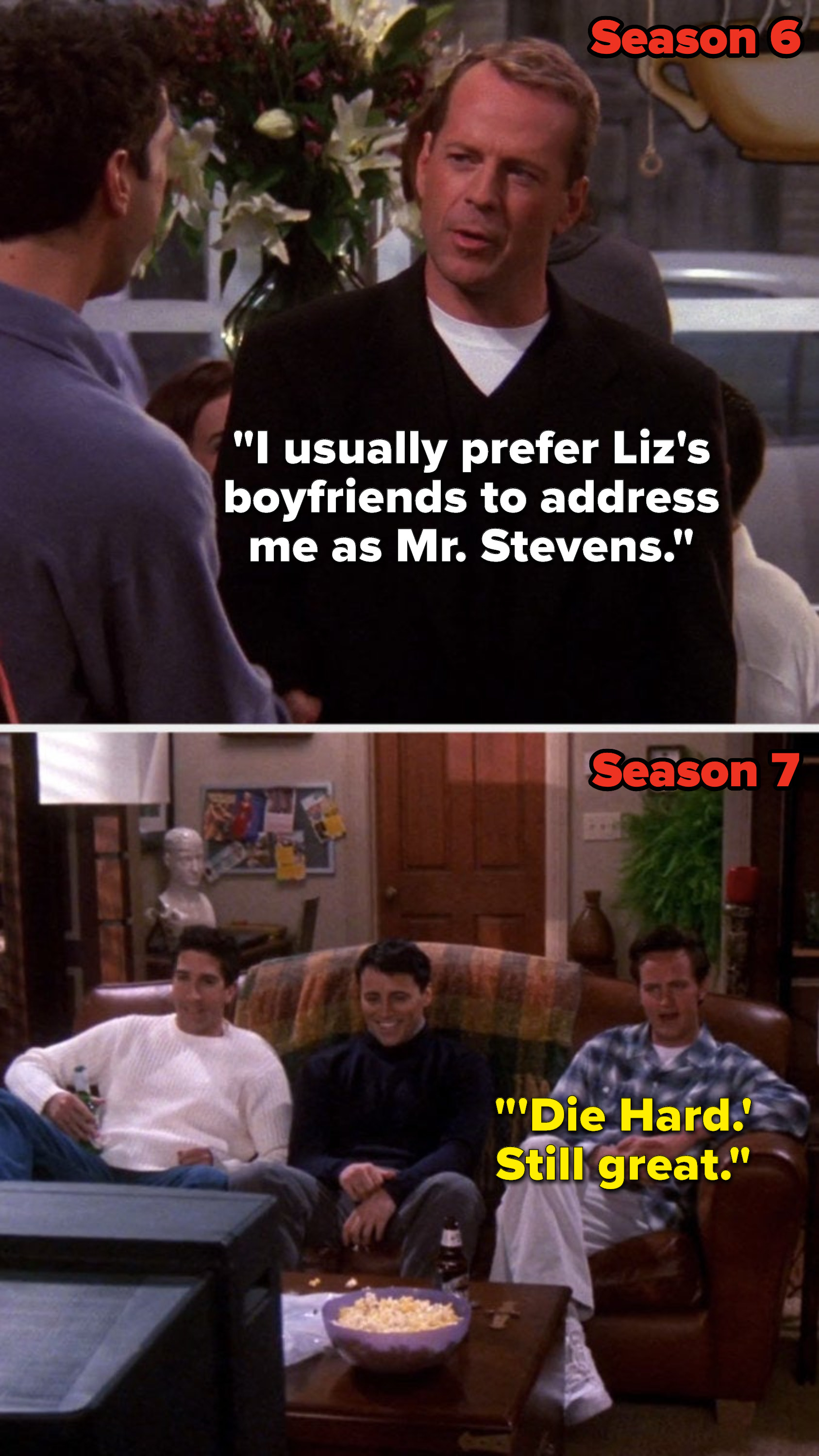 In Season 6 Bruce Willis&#x27;s character on &quot;Friends&quot; says, &quot;I usually prefer Liz&#x27;s boyfriends to address me as Mister Stevens,&quot; then in Season 7 Chandler says, &quot;&#x27;Die Hard,&#x27; still great&quot;