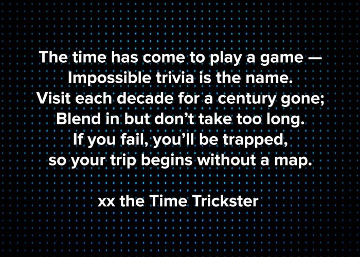 The time has come to play a game, Impossible trivia is the name, Visit each decade for a century gone, blend in but don’t take too long, If you fail, you’ll be trapped, so your trip begins without a map, Love, the Time Trickster