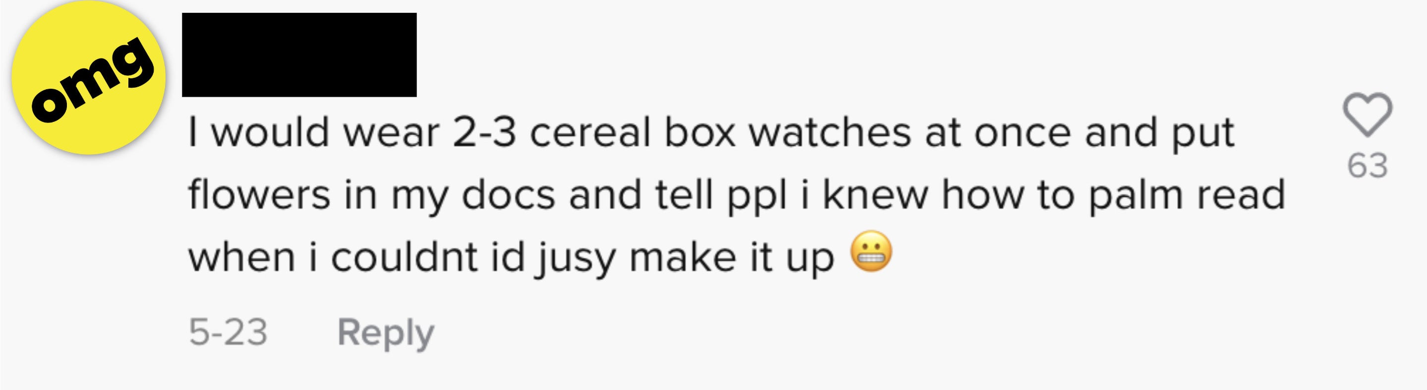 I would wear 2-3 cereal box watches at once and put flowers in my docs and tell people I knew how to palm read when I couldn&#x27;t, I&#x27;d just make it up