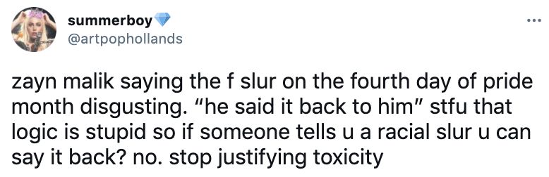 Zayn Malik saying the f slur on the fourth day of pride month disgusting. &quot;he said it back to him&quot; stfu that logic is stupid so if someone tells u a racial slur u can say it back? no. stop justifying toxicity