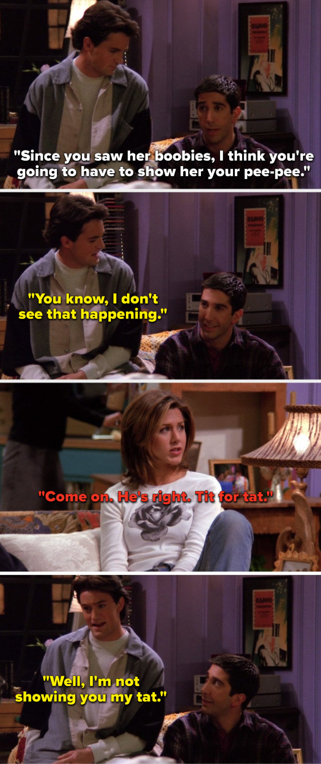 Ross says, Since you saw her boobies, I think you are going to have to show her your peepee, Chandler says, You know, I do not see that happening, Rachel says, Come on, He is right, tit for tat, and Chandler says, Well Im not showing you my tat