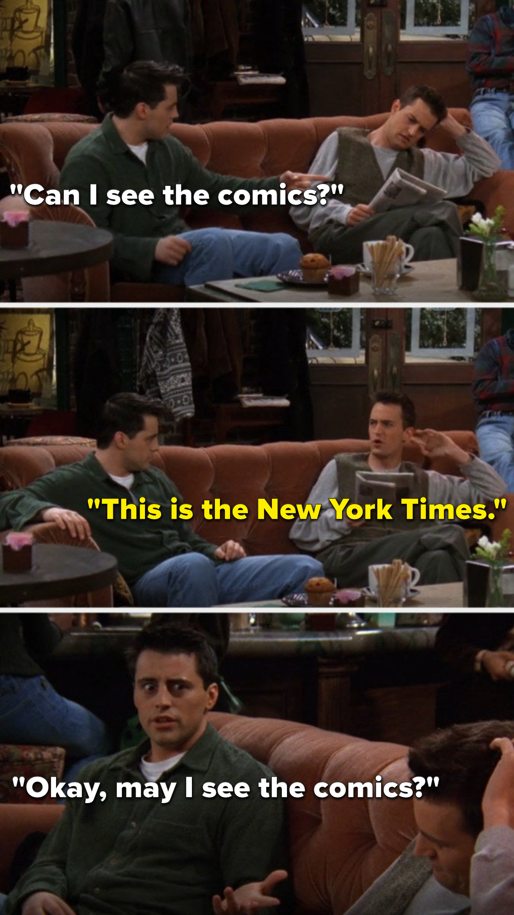 Chandler&#x27;s reading a newspaper and Joey says, Can I see the comics, Chandler says, This is the New York Times, and Joey says, Okay, may I see the comics