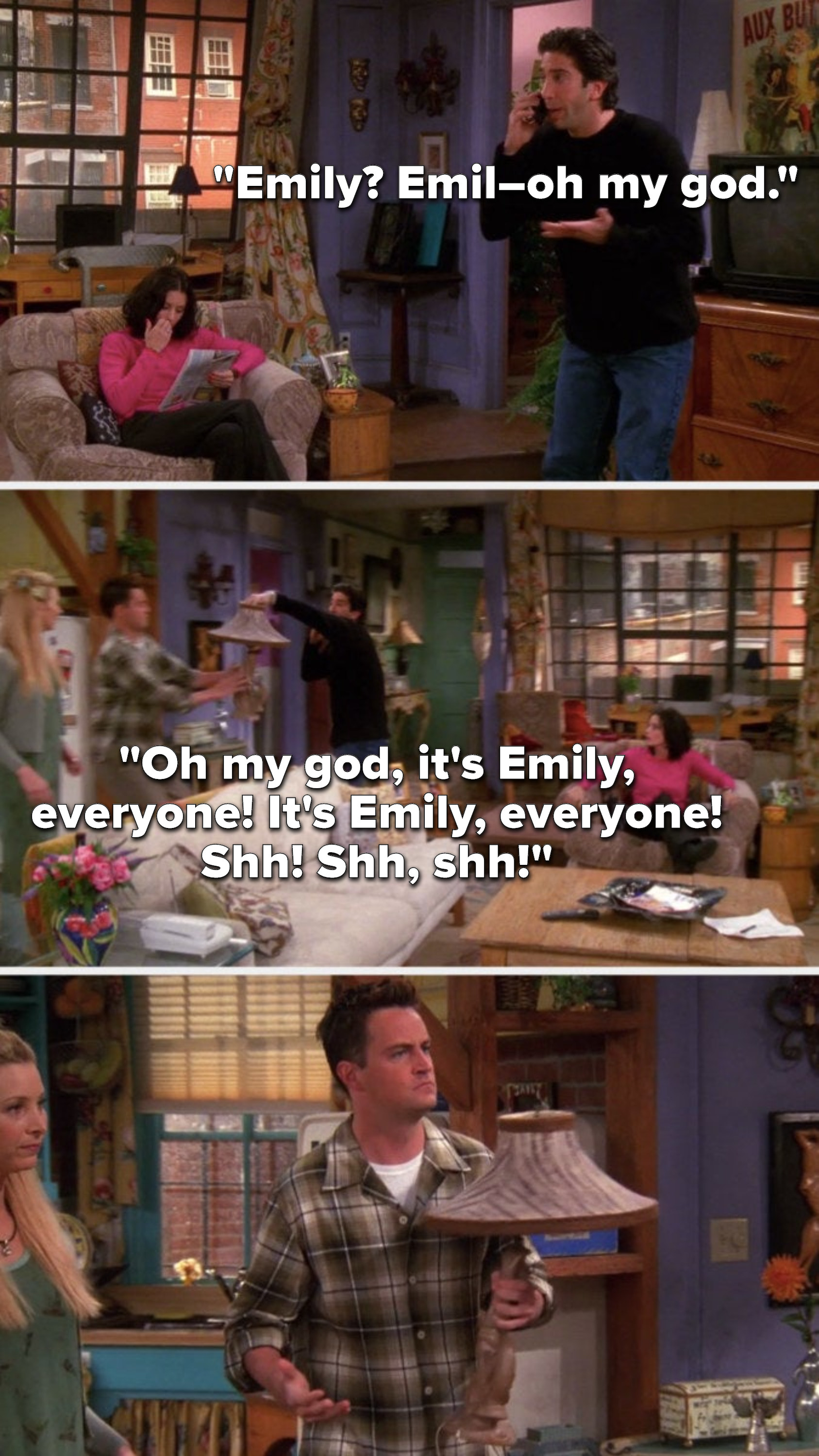 Ross is on the phone and says Emily, Emil oh my god, Oh my god, it&#x27;s Emily, everyone, it&#x27;s Emily, everyone, Shh, Shh, shh, meanwhile he hands Chandler a lamp and Chandler&#x27;s confused
