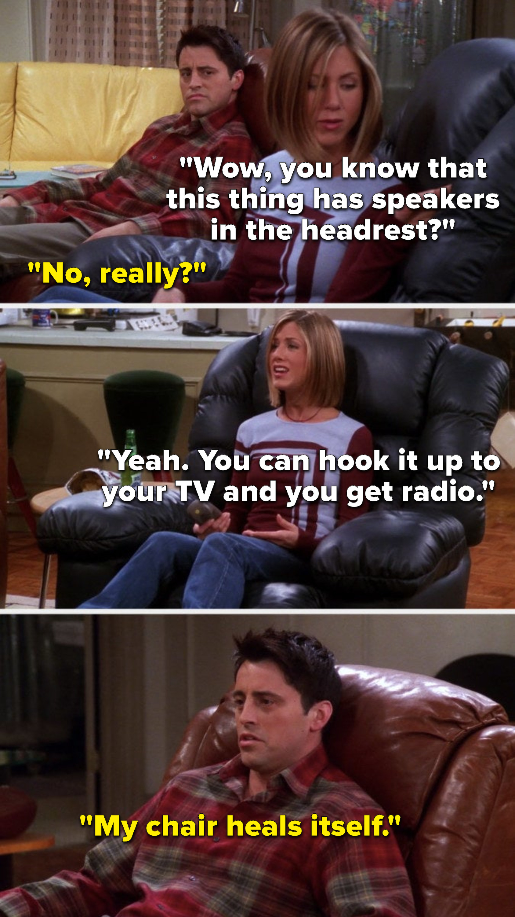 Rachel is sitting in an armchair and says, Wow, you know that this thing has speakers in the headrest; Joey says, No really; Rachel says, Yeah, You can hook it up to your TV and you get radio; Joey says, My chair heals itself