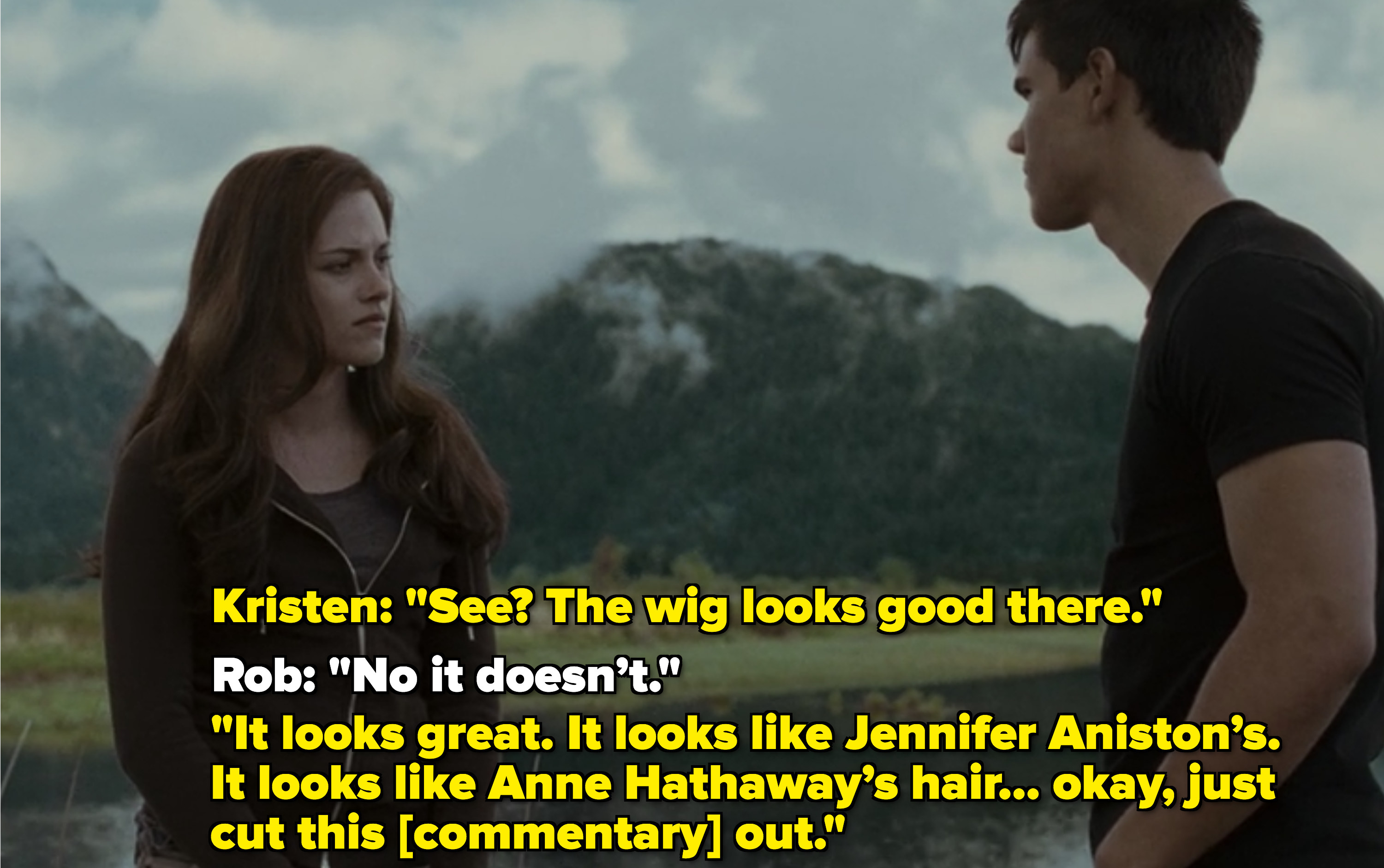 Kristen: See? The wig looks good there Rob: No it doesn’t.It looks great Kristen: It looks like Jennifer Aniston’s. It looks like Anne Hathaway’s hair. Okay, just cut this out.