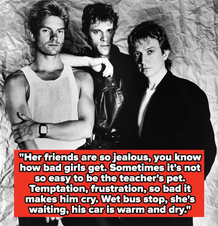 The Police lyrics: &quot;Her friends are so jealous, you know how bad girls get. Sometimes it&#x27;s not so easy to be the teacher&#x27;s pet. Temptation, frustration, so bad it makes him cry. Wet bus stop, she&#x27;s waiting, his car is warm and dry&quot;