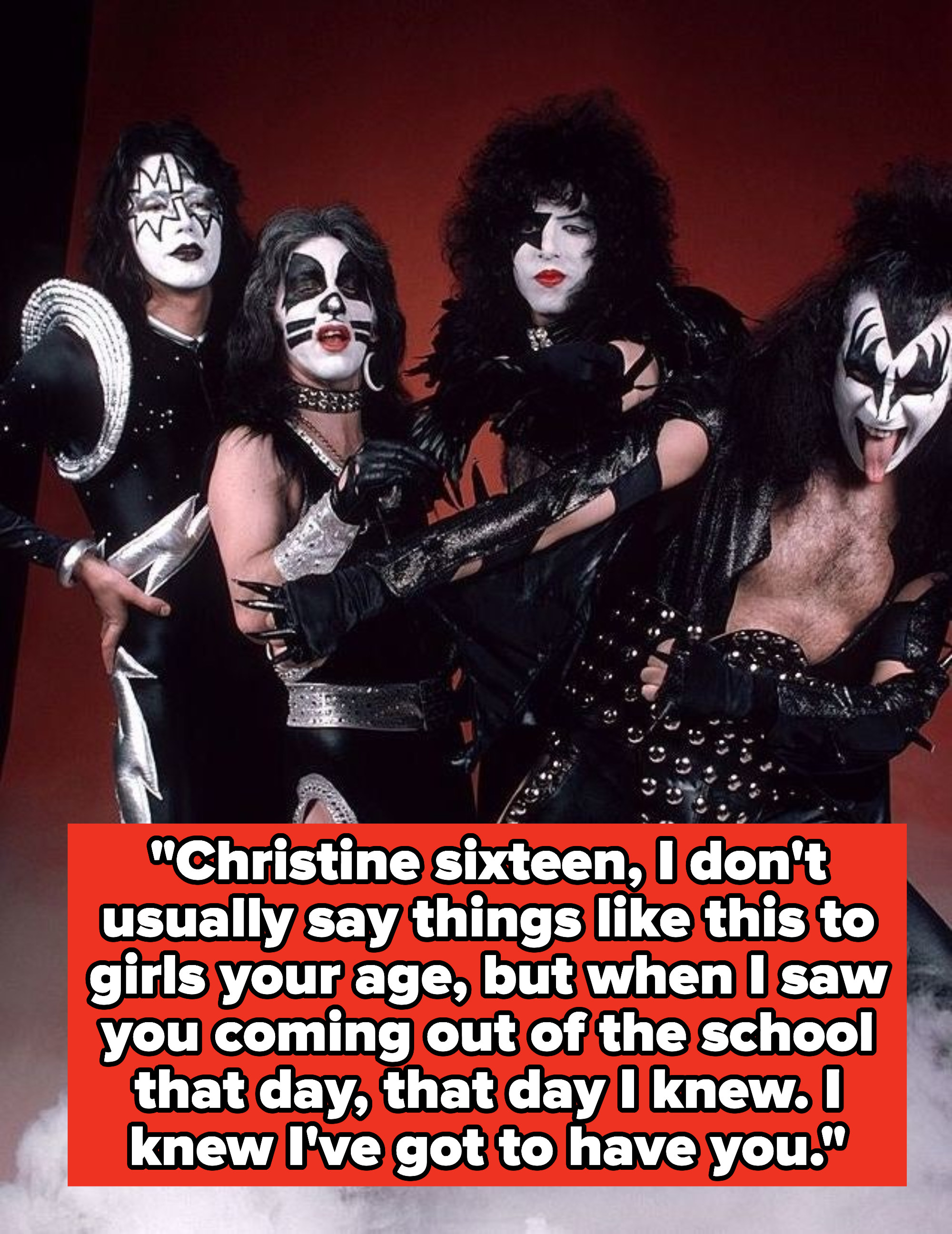 Kiss lyrics: &quot;Christine sixteen, I don&#x27;t usually say things like this to girls your age, but when I saw you coming out of the school that day, that day I knew. I knew I&#x27;ve got to have you&quot;